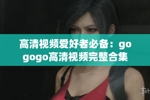 高清视频爱好者必备：gogogo高清视频完整合集