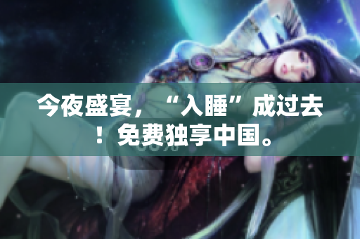 今夜盛宴，“入睡”成过去！免费独享中国。