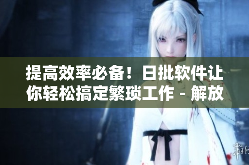 提高效率必备！日批软件让你轻松搞定繁琐工作 - 解放双手！轻松高效完成工作的必备日批软件