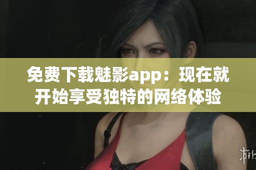 免费下载魅影app：现在就开始享受独特的网络体验