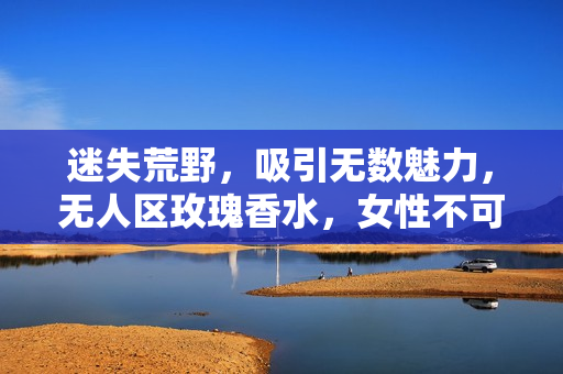 迷失荒野，吸引无数魅力，无人区玫瑰香水，女性不可错过的持久留香