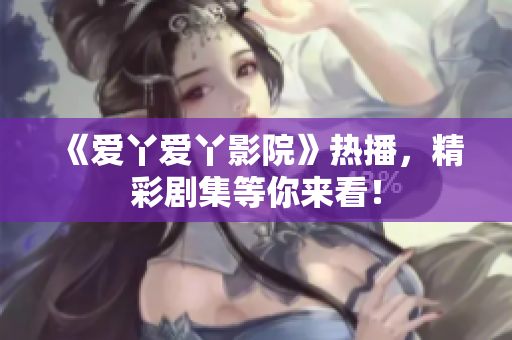 《爱丫爱丫影院》热播，精彩剧集等你来看！
