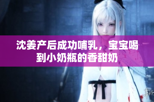 沈姜产后成功哺乳，宝宝喝到小奶瓶的香甜奶