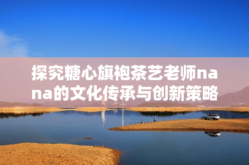 探究糖心旗袍茶艺老师nana的文化传承与创新策略