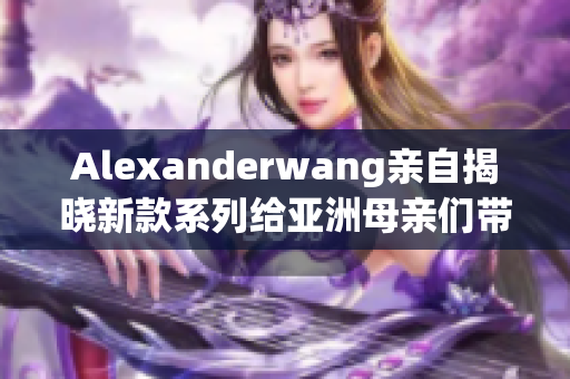 Alexanderwang亲自揭晓新款系列给亚洲母亲们带来的惊喜