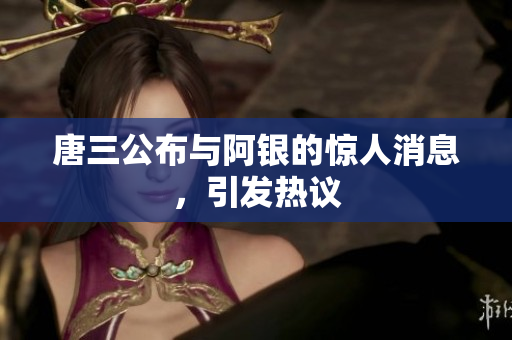 唐三公布与阿银的惊人消息，引发热议