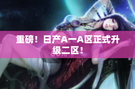 重磅！日产A一A区正式升级二区！