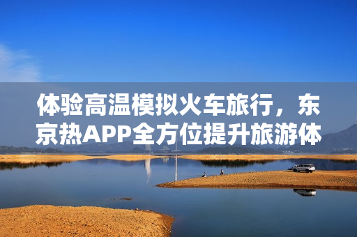 体验高温模拟火车旅行，东京热APP全方位提升旅游体验