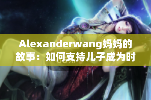 Alexanderwang妈妈的故事：如何支持儿子成为时尚界巨匠