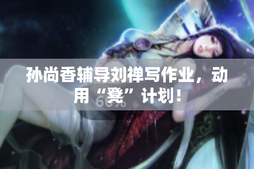 孙尚香辅导刘禅写作业，动用“凳”计划！