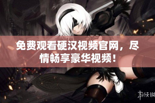 免费观看硬汉视频官网，尽情畅享豪华视频！