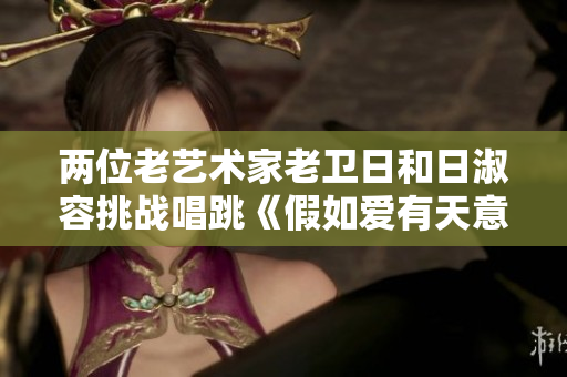 两位老艺术家老卫日和日淑容挑战唱跳《假如爱有天意》