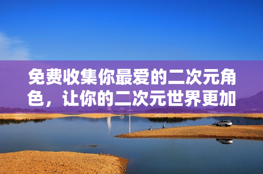 免费收集你最爱的二次元角色，让你的二次元世界更加精彩！