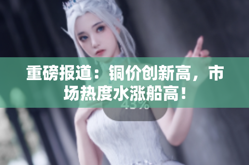 重磅报道：铜价创新高，市场热度水涨船高！