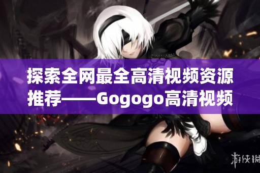 探索全网最全高清视频资源推荐——Gogogo高清视频大合集