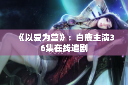 《以爱为营》：白鹿主演36集在线追剧