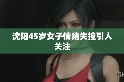 沈阳45岁女子情绪失控引人关注