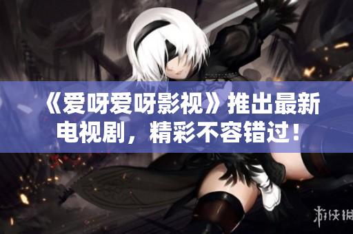 《爱呀爱呀影视》推出最新电视剧，精彩不容错过！