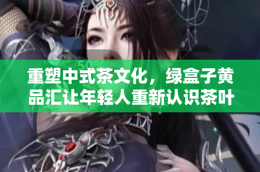 重塑中式茶文化，绿盒子黄品汇让年轻人重新认识茶叶
