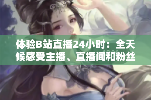 体验B站直播24小时：全天候感受主播、直播间和粉丝的狂欢