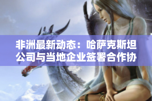 非洲最新动态：哈萨克斯坦公司与当地企业签署合作协议
