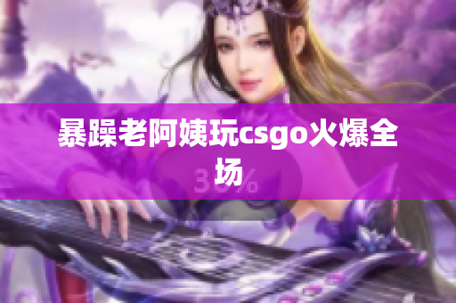 暴躁老阿姨玩csgo火爆全场