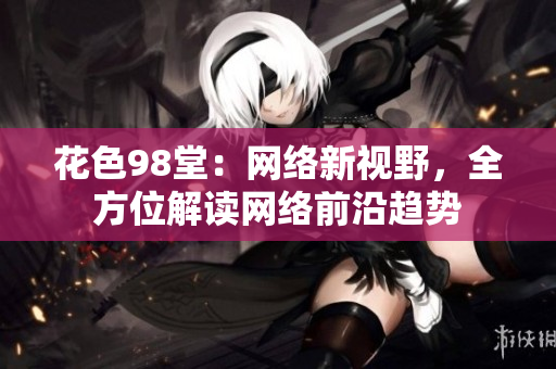 花色98堂：网络新视野，全方位解读网络前沿趋势