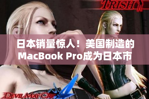 日本销量惊人！美国制造的MacBook Pro成为日本市场热门产品