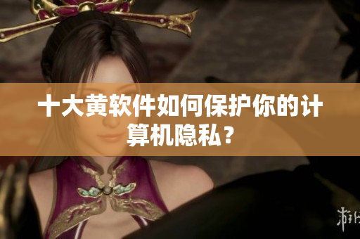 十大黄软件如何保护你的计算机隐私？