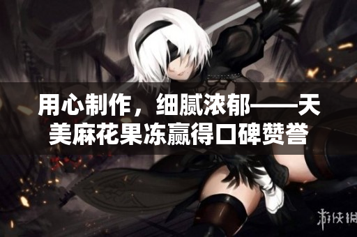 用心制作，细腻浓郁——天美麻花果冻赢得口碑赞誉