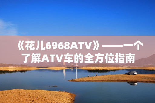 《花儿6968ATV》——一个了解ATV车的全方位指南
