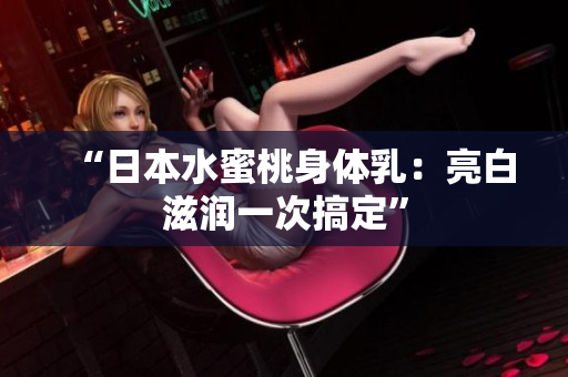 “日本水蜜桃身体乳：亮白滋润一次搞定”