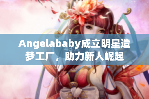 Angelababy成立明星造梦工厂，助力新人崛起