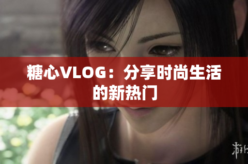 糖心VLOG：分享时尚生活的新热门