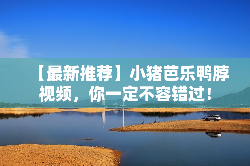 【最新推荐】小猪芭乐鸭脖视频，你一定不容错过！