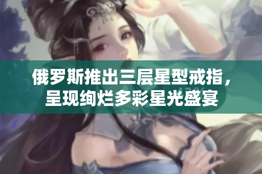 俄罗斯推出三层星型戒指，呈现绚烂多彩星光盛宴
