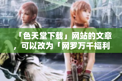 「色天堂下载」网站的文章，可以改为「网罗万千福利资源：色天堂下载站」。