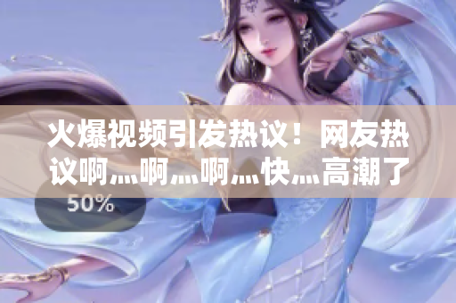 火爆视频引发热议！网友热议啊灬啊灬啊灬快灬高潮了女
