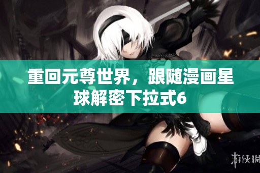 重回元尊世界，跟随漫画星球解密下拉式6