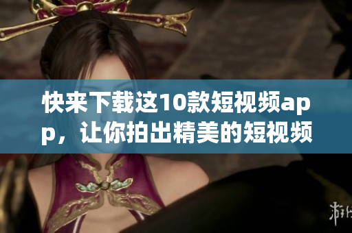快来下载这10款短视频app，让你拍出精美的短视频！