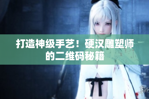 打造神级手艺！硬汉雕塑师的二维码秘籍
