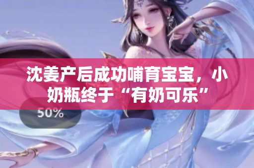 沈姜产后成功哺育宝宝，小奶瓶终于“有奶可乐”