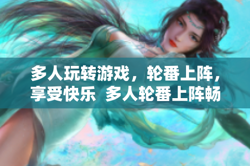 多人玩转游戏，轮番上阵，享受快乐  多人轮番上阵畅玩游戏，乐享其中