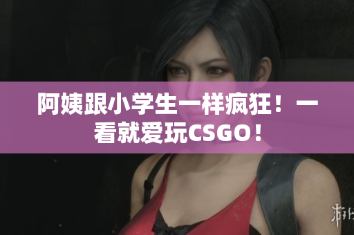 阿姨跟小学生一样疯狂！一看就爱玩CSGO！