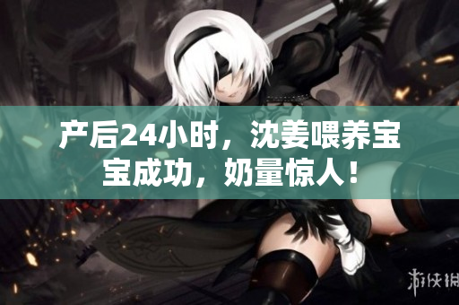 产后24小时，沈姜喂养宝宝成功，奶量惊人！