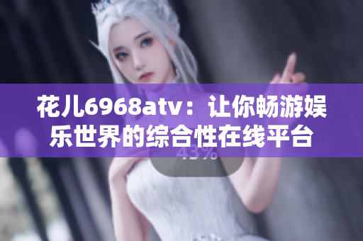 花儿6968atv：让你畅游娱乐世界的综合性在线平台