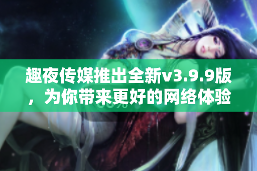 趣夜传媒推出全新v3.9.9版，为你带来更好的网络体验