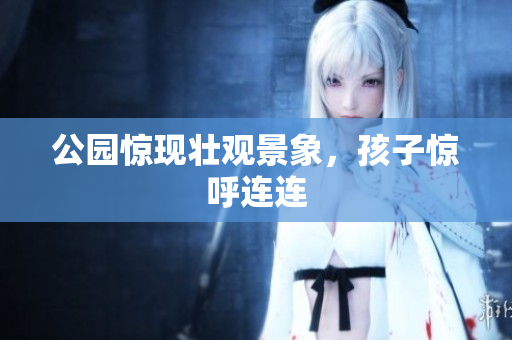 公园惊现壮观景象，孩子惊呼连连