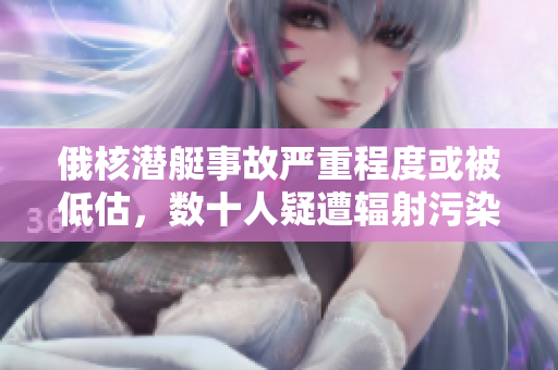 俄核潜艇事故严重程度或被低估，数十人疑遭辐射污染