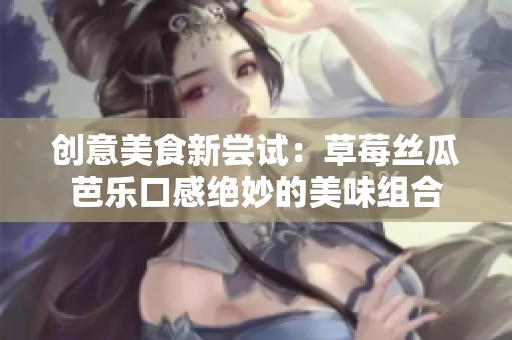 创意美食新尝试：草莓丝瓜芭乐口感绝妙的美味组合